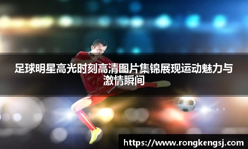足球明星高光时刻高清图片集锦展现运动魅力与激情瞬间